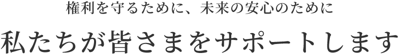 権利を守るために、未来の安心のために私達が皆さまをサポートします